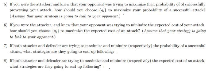 5) If you were the attacker, and knew that your opponent was trying to maximize their probability of of successfully
preventing your attack, how should you choose {4:} to maximize your probability of a successful attack?
(Assume that your strategy is going to leak to your opponent.)
6) If you were the attacker, and knew that your opponent was trying to minimize the expected cost of your attack,
how should you choose {q} to maximize the expected cost of an attack? (Assume that your strategy is going
to leak to your opponent.)
7) If both attacker and defender are trying to maximize and minimize (respectively) the probability of a successful
attack, what strategies are they going to end up following:
8) If both attacker and defender are trying to maximize and minimize (respectively) the expected cost of an attack,
what strategies are they going to end up following?
