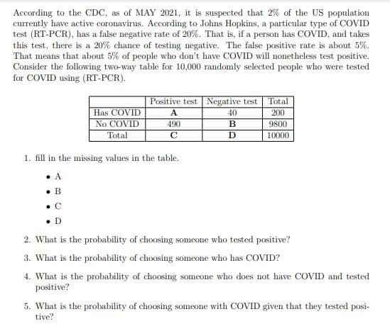 According to the CDC, as of MAY 2021, it is suspected that 2% of the US population
currently have active coronavirus. According to Johns Hopkins, a particular type of COVID
test (RT-PCR), has a false negative rate of 20%. That is, if a person has COVID, and takes
this test, there is a 20% chance of testing negative. The false positive rate is about 5%.
That means that about 5% of people who don't have COVID will nonetheless test positive.
Consider the following two-way table for 10,000 randomly selected people who were tested
for COVID using (RT-PCR).
Positive test Negative test Total
Has COVID
A
40
200
No COVID
490
B
9800
Total
10000
1. fill in the missing values in the table.
A
• B
• C
• D
2. What is the probability of choosing someone who tested positive?
3. What is the probability of choosing someone who has COVID?
4. What is the probability of choosing someone who does not have COVID and tested
positive?
5. What is the probability of choosing someone with COVID given that they tested posi-
tive?
