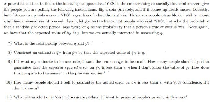 A potential solution to this is the following: suppose that 'YES' is the embarrassing or socially shameful answer; give
the people you are polling the following instructions: flip a coin privately, and if it comes up heads answer honestly,
but if it comes up tails answer 'YES' regardless of what the truth is. This gives people plausible deniability about
why they answered yes, if pressed. Again, let py be the fraction of people who said 'YES'. Let p be the probability
that a randomly selected person says 'yes'; let q be the probability that a person's true answer is 'yes'. Note again,
we have that the expected value of pN is p, but we are actually interested in measuring q.
7) What is the relationship between q and p?
8) Construct an estimator ĝy from pN so that the expected value of ĝy is q.
9) If I want my estimate to be accurate, I want the error on ĝn to be small. How many people should I poll to
guarantee that the expected squared error on qn is less than e, when I don't know the value of q? How does
this compare to the answer in the previous section?
10) How many people should I poll to guarantee the actual error on ĝn is less than e, with 90% confidence, if I
don't know q?
11) What is the additional 'cost' of accurate polling if I want to preserve people's privacy in this way?
