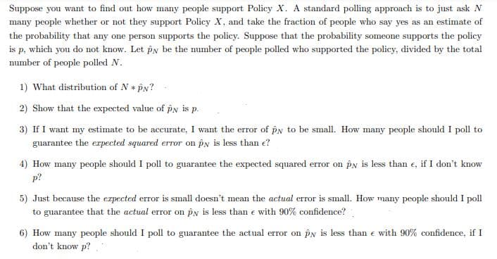 Suppose you want to find out how many people support Policy X. A standard polling approach is to just ask N
many people whether or not they support Policy X, and take the fraction of people who say yes as an estimate of
the probability that any one person supports the policy. Suppose that the probability someone supports the policy
is p, which you do not know. Let py be the mumber of people polled who supported the policy, divided by the total
number of people polled N.
1) What distribution of N * PN?
2) Show that the expected value of pN is p.
3) If I want my estimate to be accurate, I want the error of pn to be small. How many people should I poll to
guarantee the erpected squared error on py is less than e?
4) How many people should I poll to guarantee the expected squared error on pn is less than e, if I don't know
p?
5) Just because the expected error is small doesn't mean the actual error is small. How many people should I poll
to guarantee that the actual error on pN is less than e with 90% confidence?
6) How many people should I poll to guarantee the actual error on pN is less than e with 90% confidence, if I
don't know p?
