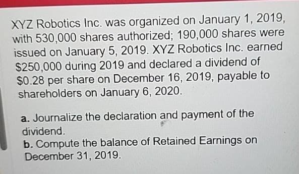 XYZ Robotics Inc. was organized on January 1, 2019,
with 530,000 shares authorized; 190,000 shares were
issued on January 5, 2019. XYZ Robotics Inc. earned
$250,000 during 2019 and declared a dividend of
$0.28 per share on December 16, 2019, payable to
shareholders on January 6, 2020.
a. Journalize the declaration and payment of the
dividend.
b. Compute the balance of Retained Earnings on
December 31, 2019.