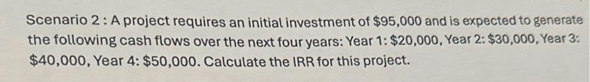 Scenario 2: A project requires an initial investment of $95,000 and is expected to generate
the following cash flows over the next four years: Year 1: $20,000, Year 2: $30,000, Year 3:
$40,000, Year 4: $50,000. Calculate the IRR for this project.