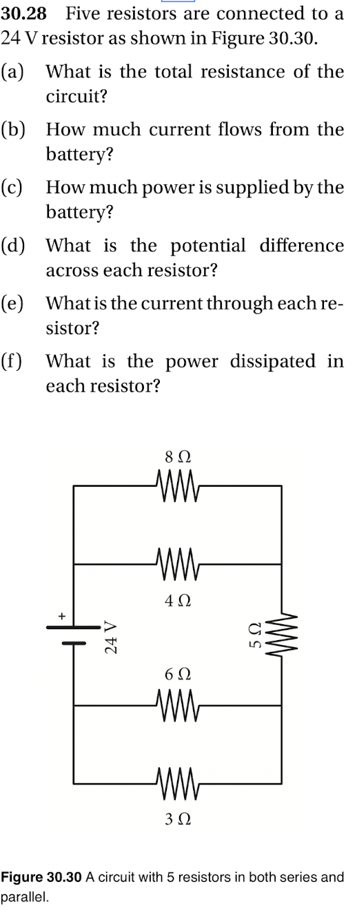 30.28 Five resistors are connected to a
24 V resistor as shown in Figure 30.30.
(a) What is the total resistance of the
circuit?
(b) How much current flows from the
battery?
(c) How much power is supplied by the
battery?
(d) What is the potential difference
across each resistor?
(e) What is the current through each re-
sistor?
(f) What is the power dissipated in
each resistor?
8 Ω
ww
ww
4Ω
6Ω
ww
ww
3 Ω
Figure 30.30 A circuit with 5 resistors in both series and
parallel.
24 V
5 Ω
ww