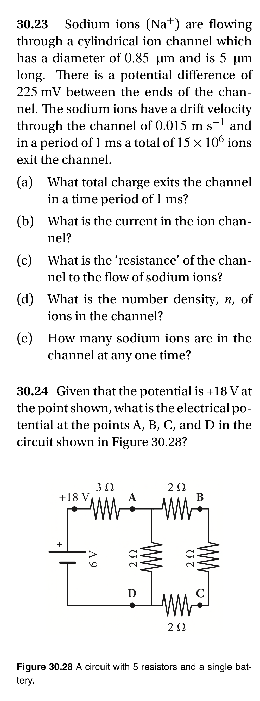 30.23 Sodium ions (Na+) are flowing
through a cylindrical ion channel which
has a diameter of 0.85 µm and is 5 µm
long. There is a potential difference of
225 mV between the ends of the chan-
nel. The sodium ions have a drift velocity
through the channel of 0.015 m s-¹ and
in a period of 1 ms a total of 15 × 106 ions
exit the channel.
(a) What total charge exits the channel
in a time period of 1 ms?
(b) What is the current in the ion chan-
nel?
(c) What is the 'resistance' of the chan-
nel to the flow of sodium ions?
(d) What is the number density, n, of
ions in the channel?
(e) How many sodium ions are in the
channel at any one time?
30.24 Given that the potential is +18 V at
the point shown, what is the electrical po-
tential at the points A, B, C, and D in the
circuit shown in Figure 30.28?
3 Ω
2 Ω
+18 V
A
+
A 9
2 Ω
ww
B
2 Ω
ww
D
ww
222
Figure 30.28 A circuit with 5 resistors and a single bat-
tery.