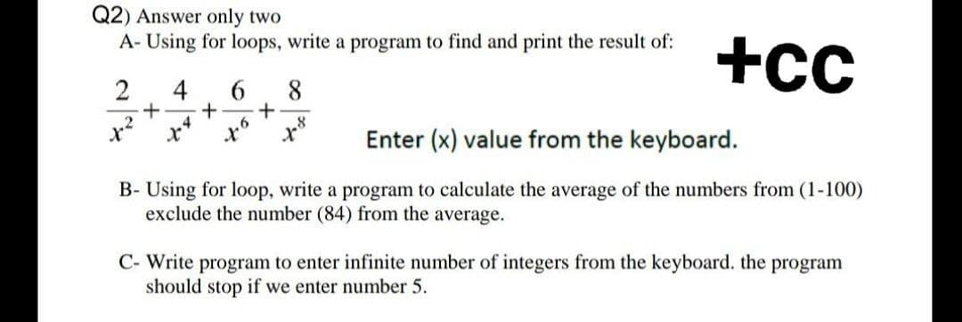 Q2) Answer only two
A- Using for loops, write a program to find and print the result of:
+cc
2
4
6
8
+
X²
4.6
1.8
Enter (x) value from the keyboard.
B- Using for loop, write a program to calculate the average of the numbers from (1-100)
exclude the number (84) from the average.
C- Write program to enter infinite number of integers from the keyboard. the program
should stop
if we enter number 5.
+
+