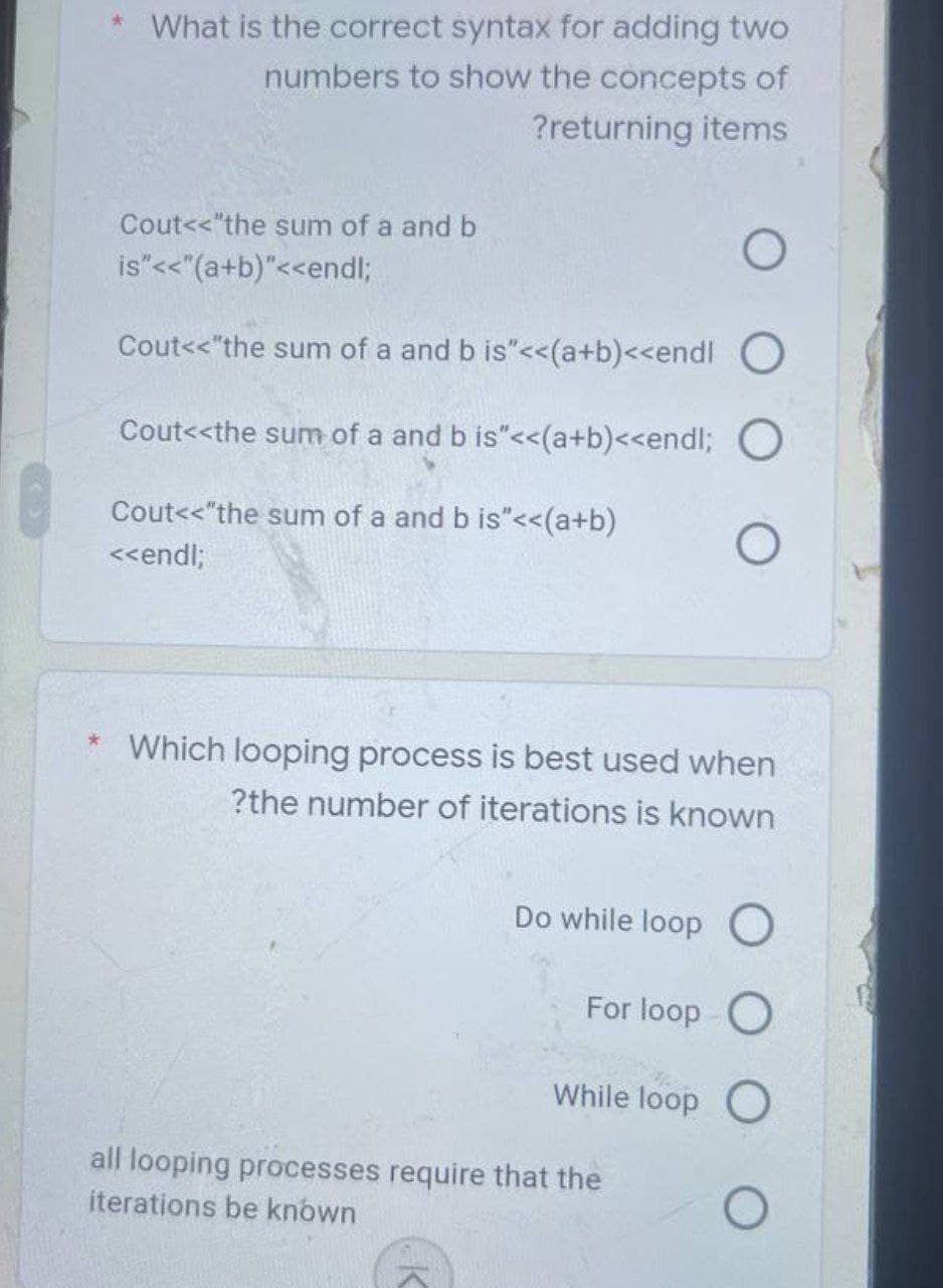 * What is the correct syntax for adding two
numbers to show the concepts of
?returning items
Cout<<"the sum of a and b
O
is"<<"(a+b)"<<endl;
Cout<<"the sum of a and b is"<<(a+b)<<endl
Cout<<the sum of a and b is"<<(a+b)<<endl; O
Cout<<"the sum of a and b is"<<(a+b)
<<endl;
O
Which looping process is best used when
?the number of iterations is known
Do while loop O
For loop O
While loop O
all looping processes require that the
iterations be known
O