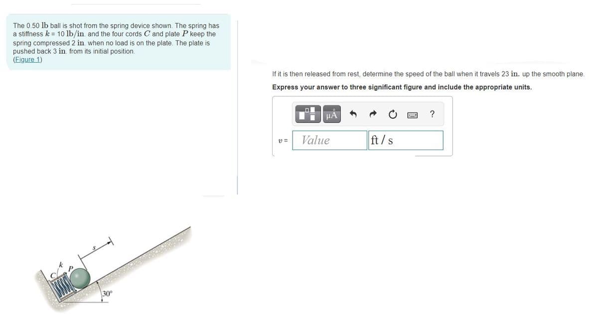 The 0.50 lb ball is shot from the spring device shown. The spring has
a stiffness k = 10 lb/in. and the four cords C and plate P keep the
spring compressed 2 in. when no load is on the plate. The plate is
pushed back 3 in. from its initial position.
(Eigure 1)
If it is then released from rest, determine the speed of the ball when it travels 23 in. up the smooth plane.
Express your answer to three significant figure and include the appropriate units.
HA
Value
ft/s
v =
30
