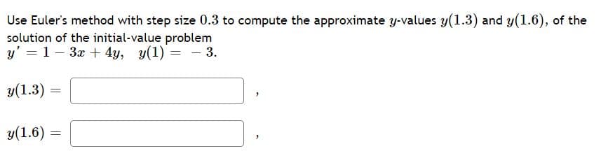 **Euler's Method for Approximating Solutions to Differential Equations**

To illustrate the use of Euler's method, consider the initial-value problem described by the differential equation:

\[ y' = 1 - 3x + 4y, \quad y(1) = -3. \]

We are tasked with computing the approximate \( y \)-values \( y(1.3) \) and \( y(1.6) \) using a step size of 0.3.

Euler's method uses the formula: 

\[ y_{n+1} = y_n + h f(x_n, y_n) \]

where \( h \) is the step size, and \( f(x,y) \) represents the function on the right-hand side of the differential equation.

**Step-by-Step Solution:**

1. **Initial Values:**
   - \( x_0 = 1 \)
   - \( y_0 = -3 \)

2. **Step Size:**
   - \( h = 0.3 \)

3. **First Iteration (to find \( y(1.3) \)):**
   - Calculate the slope at the initial point: \( f(x_0, y_0) = 1 - 3(1) + 4(-3) = 1 - 3 - 12 = -14 \).
   - Apply Euler's formula: \( y_1 = y_0 + h f(x_0, y_0) = -3 + 0.3(-14) = -3 - 4.2 = -7.2 \).
   - So, \( y(1.3) \approx -7.2 \).

4. **Second Iteration (to find \( y(1.6) \)):**
   - Update \( x \) to 1.3 and \( y \) to -7.2.
   - Calculate the new slope: \( f(x_1, y_1) = 1 - 3(1.3) + 4(-7.2) = 1 - 3.9 - 28.8 = 1 - 32.7 = -31.7 \).
   - Apply Euler's formula again: \( y_2 = y_1 + h f(x_1, y_1) = -7.2 + 0.3(-31