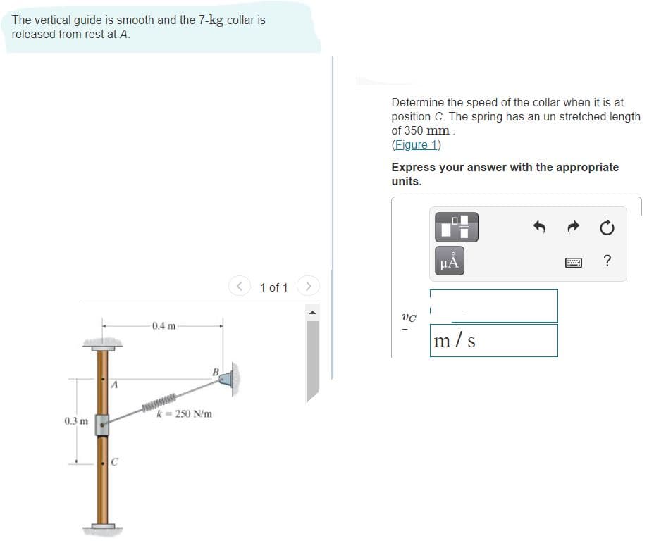 The vertical guide is smooth and the 7-kg collar is
released from rest at A.
Determine the speed of the collar when it is at
position C. The spring has an un stretched length
of 350 mm.
(Figure 1)
Express your answer with the appropriate
units.
HA
?
1 of 1
0.4 m
m/s
A
k = 250 N/m
0.3 m
C
