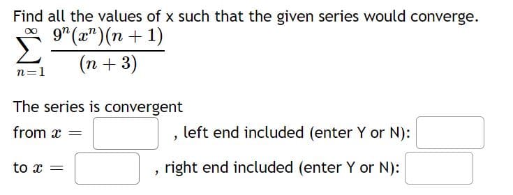 **Problem Statement:**

Find all the values of \( x \) such that the given series would converge.

\[
\sum_{n=1}^{\infty} \frac{9^n (x^n)(n+1)}{(n+3)}
\]

**Convergence Analysis:**

The series is convergent 

- from \( x = \) [______], left end included (enter Y or N): [______]
- to \( x = \) [______], right end included (enter Y or N): [______]

**Instructions:**

Determine the range of \( x \) for which the series converges and specify whether the interval endpoints are included.