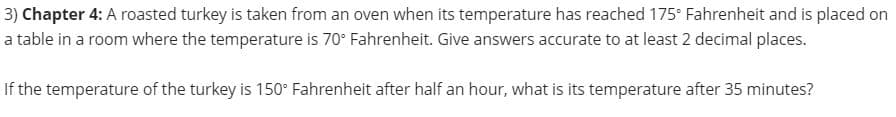 3) Chapter 4: A roasted turkey is taken from an oven when its temperature has reached 175° Fahrenheit and is placed on
a table in a room where the temperature is 70° Fahrenheit. Give answers accurate to at least 2 decimal places.
If the temperature of the turkey is 150° Fahrenheit after half an hour, what is its temperature after 35 minutes?
