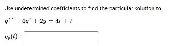 # Undetermined Coefficients: Finding a Particular Solution

In this section, we will use the method of undetermined coefficients to determine a particular solution to the given second-order linear nonhomogeneous differential equation:

\[ y'' - 4y' + 2y = 4t + 7 \]

The method of undetermined coefficients involves making an educated guess about the form of the particular solution based on the right-hand side of the equation, then determining the unknown coefficients by substituting our guess into the differential equation.

Below is the differential equation and the box where you need to input the particular solution:

\[ y'' - 4y' + 2y = 4t + 7 \]

\[ y_p(t) = \boxed{\phantom{answer}} \]

To solve this step-by-step:
1. Identify the form of the particular solution \( y_p(t) \).
2. Substitute \( y_p(t) \) into the differential equation.
3. Solve for the unknown coefficients.

Let's begin solving this equation by guessing the form of the particular solution.

Given right-hand side: \( 4t + 7 \)

Suggested form: \( y_p(t) = At + B \)

Substitute \( y_p(t) = At + B \) into the differential equation and solve for \( A \) and \( B \). Once solved, you will enter the resulting particular solution in the box provided.

Happy learning!