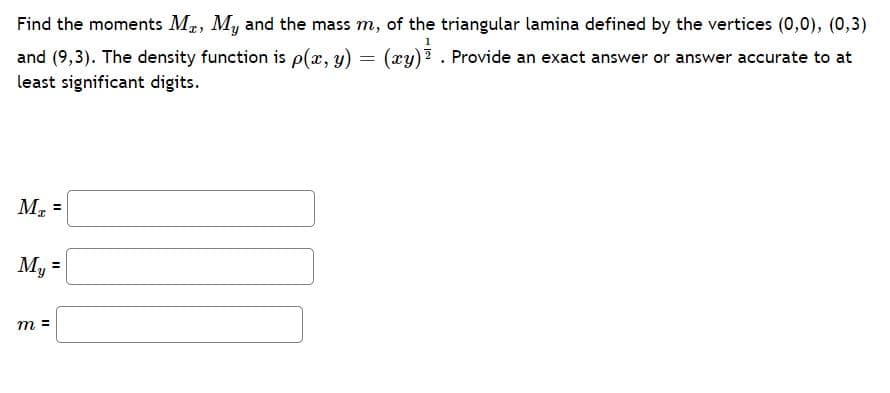 Find the moments Ma, My and the mass m, of the triangular lamina defined by the vertices (0,0), (0,3)
1
and (9,3). The density function is p(æ, y)
least significant digits.
(xy)? . Provide an exact answer or answer accurate to at
M, =
%3D
My =
m =
