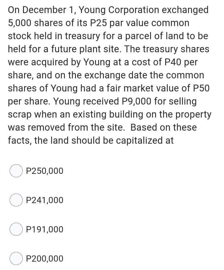 On December
1, Young Corporation exchanged
5,000 shares of its P25 par value common
stock held in treasury for a parcel of land to be
held for a future plant site. The treasury shares
were acquired by Young at a cost of P40 per
share, and on the exchange date the common
shares of Young had a fair market value of P50
per share. Young received P9,000 for selling
scrap when an existing building on the property
was removed from the site. Based on these
facts, the land should be capitalized at
OP250,000
OP241,000
OP191,000
OP200,000