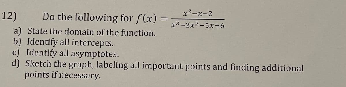 x2-x-2
12)
Do the following for f (x) =
%3D
x3-2x2-5x+6
a) State the domain of the function.
b) Identify all intercepts.
c) Identify all asymptotes.
d) Sketch the graph, labeling all important points and finding additional
points if necessary.
