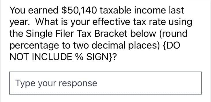 You earned $50,140 taxable income last
year. What is your effective tax rate using
the Single Filer Tax Bracket below (round
percentage to two decimal places) {DO
NOT INCLUDE % SIGN}?
Type your response