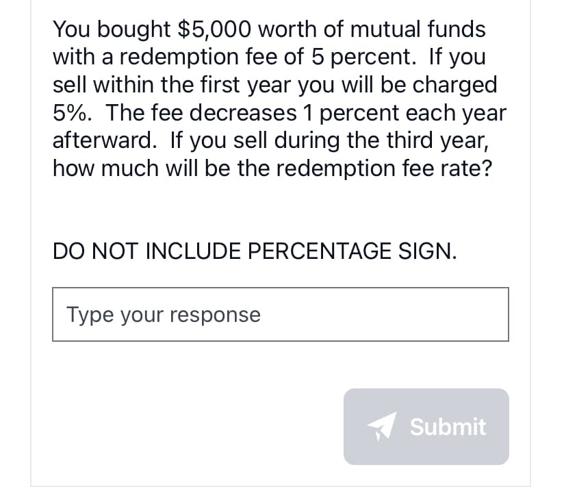 You bought $5,000 worth of mutual funds
with a redemption fee of 5 percent. If you
sell within the first year you will be charged
5%. The fee decreases 1 percent each year
afterward. If you sell during the third year,
how much will be the redemption fee rate?
DO NOT INCLUDE PERCENTAGE SIGN.
Type your response
Submit