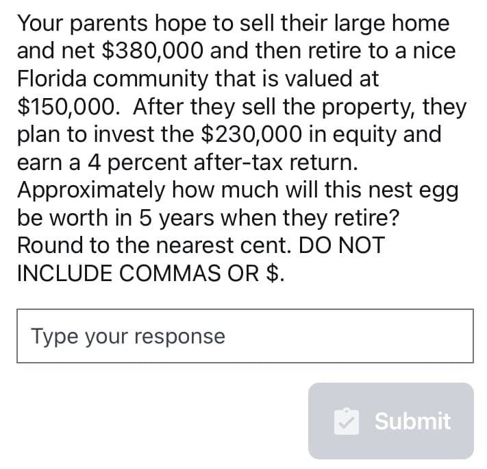 Your parents hope to sell their large home
and net $380,000 and then retire to a nice
Florida community that is valued at
$150,000. After they sell the property, they
plan to invest the $230,000 in equity and
earn a 4 percent after-tax return.
Approximately how much will this nest egg
be worth in 5 years when they retire?
Round to the nearest cent. DO NOT
INCLUDE COMMAS OR $.
Type your response
Submit