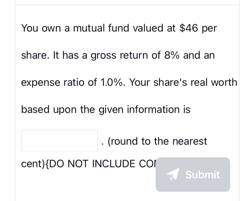 You own a mutual fund valued at $46 per
share. It has a gross return of 8% and an
expense ratio of 1.0%. Your share's real worth
based upon the given information is
. (round to the nearest
cent){DO NOT INCLUDE COM
Submit