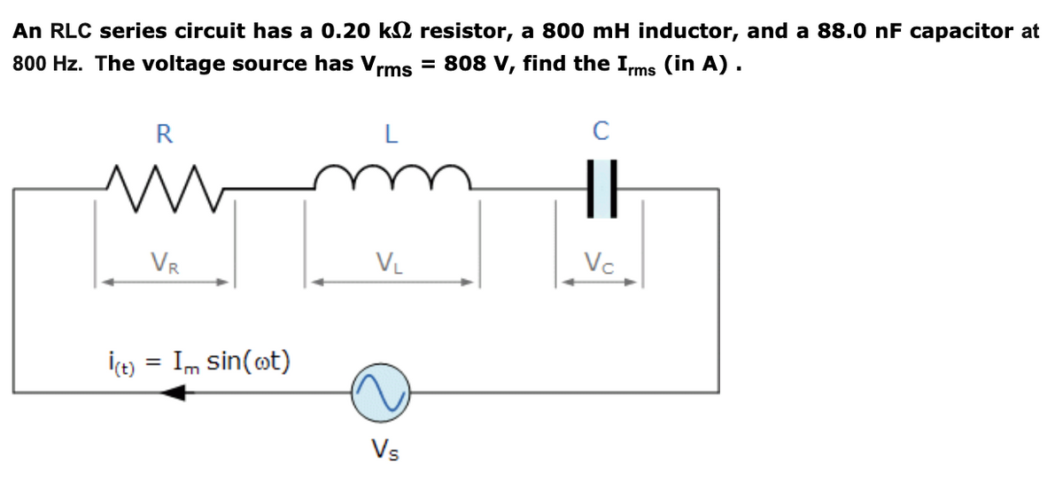 An RLC series circuit has a 0.20 k2 resistor, a 800 mH inductor, and a 88.0 nF capacitor at
= 808 V, find the Ims (in A) .
800 Hz. The voltage source has Vrms
R
L
VR
VL
Vc
İçe) = Im sin(ot)
Vs
