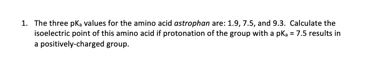 1. The three pKa values for the amino acid astrophan are: 1.9, 7.5, and 9.3. Calculate the
isoelectric point of this amino acid if protonation of the group with a pKa = 7.5 results in
a positively-charged group.
