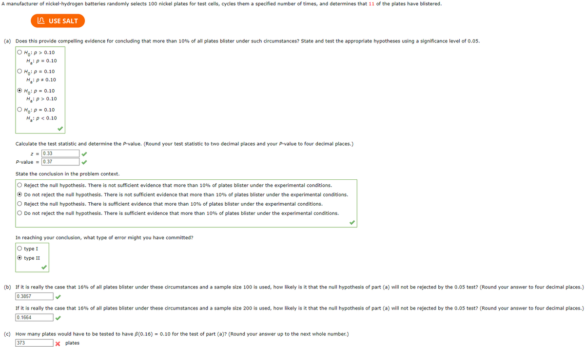 A manufacturer of nickel-hydrogen batteries randomly selects 100 nickel plates for test cells, cycles them a specified number of times, and determines that 11 of the plates have blistered.
USE SALT
(a) Does this provide compelling evidence for concluding that more than 10% of all plates blister under such circumstances? State and test the appropriate hypotheses using a significance level of 0.05.
O Ho: p > 0.10
H₂: P = 0.10
O Ho: P = 0.10
H₂: P = 0.10
Ho: P = 0.10
H₂: P > 0.10
O Ho: P = 0.10
H₂: P < 0.10
Calculate the test statistic and determine the P-value. (Round your test statistic to two decimal places and your P-value to four decimal places.)
Z = 0.33
P-value = 0.37
State the conclusion in the problem context.
O Reject the null hypothesis. There is not sufficient evidence that more than 10% of plates blister under the experimental conditions.
O Do not reject the null hypothesis. There is not sufficient evidence that more than 10% of plates blister under the experimental conditions.
O Reject the null hypothesis. There is sufficient evidence that more than 10% of plates blister under the experimental conditions.
O Do not reject the null hypothesis. There is sufficient evidence that more than 10% of plates blister under the experimental conditions.
In reaching your conclusion, what type of error might you have committed?
O type I
O type II
(b) If it is really the case that 16% of all plates blister under these circumstances and a sample size 100 is used, how likely is it that the null hypothesis of part (a) will not be rejected by the 0.05 test? (Round your answer to four decimal places.)
0.3857
If it is really the case that 16% of all plates blister under these circumstances and a sample size 200 is used, how likely is it that the null hypothesis of part (a) will not be rejected by the 0.05 test? (Round your answer to four decimal places.)
0.1664
(c) How many plates would have to be tested to have (0.16) = 0.10 for the test of part (a)? (Round your answer up to the next whole number.)
373
X plates