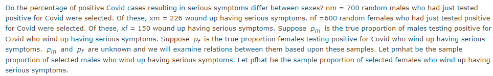 Do the percentage of positive Covid cases resulting in serious symptoms differ between sexes? nm = 700 random males who had just tested
positive for Covid were selected. Of these, xm = 226 wound up having serious symptoms. nf =600 random females who had just tested positive
for Covid were selected. Of these, xf = 150 wound up having serious symptoms. Suppose Pm is the true proportion of males testing positive for
Covid who wind up having serious symptoms. Suppose pf is the true proportion females testing positive for Covid who wind up having serious
symptoms. Pm and pf are unknown and we will examine relations between them based upon these samples. Let pmhat be the sample
proportion of selected males who wind up having serious symptoms. Let pfhat be the sample proportion of selected females who wind up having
serious symptoms.