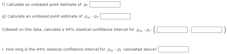 f) Calculate an unbiased point estimate of Pf
g) Calculate an unbiased point estimate of Pm - Pf
h)Based on this data, calculate a 94% classical confidence interval for Pm-Pf.
i. How long is the 94% classical confidence interval for Pm - Pf calculated above?