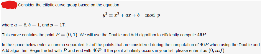 Consider the elliptic curve group based on the equation
y² = x³ + ax + b mod p
where a = 8, b = 1, and p = 17.
This curve contains the point P = (0, 1). We will use the Double and Add algorithm to efficiently compute 46P.
In the space below enter a comma separated list of the points that are considered during the computation of 46P when using the Double and
Add algorithm. Begin the list with P and end with 46P. If the point at infinity occurs in your list, please enter it as (0, in f).