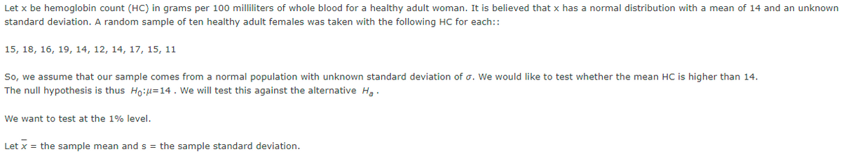 Let x be hemoglobin count (HC) in grams per 100 milliliters of whole blood for a healthy adult woman. It is believed that x has a normal distribution with a mean of 14 and an unknown
standard deviation. A random sample of ten healthy adult females was taken with the following HC for each::
15, 18, 16, 19, 14, 12, 14, 17, 15, 11
So, we assume that our sample comes from a normal population with unknown standard deviation of o. We would like to test whether the mean HC is higher than 14.
The null hypothesis is thus Ho:μ=14. We will test this against the alternative H₂.
We want to test at the 1% level.
Let x = the sample mean and s = the sample standard deviation.