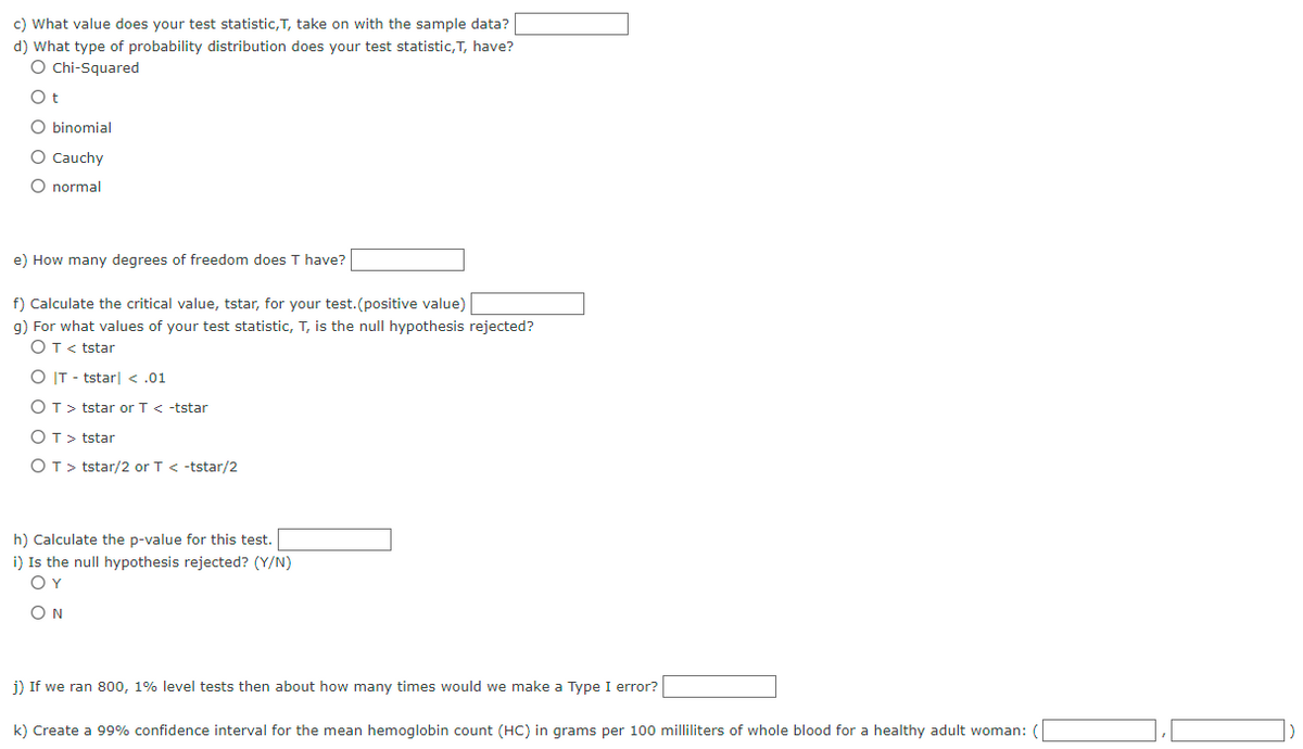 c) What value does your test statistic, T, take on with the sample data?
d) What type of probability distribution does your test statistic, T, have?
O Chi-Squared
Ot
O binomial
O Cauchy
O normal
e) How many degrees of freedom does T have?
f) Calculate the critical value, tstar, for your test.(positive value)
g) For what values of your test statistic, T, is the null hypothesis rejected?
O T <tstar
O IT-tstar| < .01
OT > tstar or T < -tstar
OT > tstar
OT> tstar/2 or T < -tstar/2
h) Calculate the p-value for this test.
i) Is the null hypothesis rejected? (Y/N)
ΟΥ
ON
j) If we ran 800, 1% level tests then about how many times would we make a Type I error?
k) Create a 99% confidence interval for the mean hemoglobin count (HC) in grams per 100 milliliters of whole blood for a healthy adult woman: (