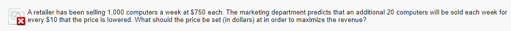 A retailer has been selling 1,000 computers a week at $750 each. The marketing department predicts that an additional 20 computers will be sold each week for
X every $10 that the price is lowered. What should the price be set (in dollars) at in order to maximize the revenue?