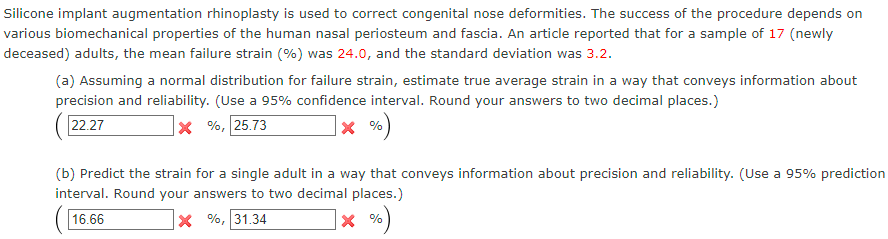 Silicone implant augmentation rhinoplasty is used to correct congenital nose deformities. The success of the procedure depends on
various biomechanical properties of the human nasal periosteum and fascia. An article reported that for a sample of 17 (newly
deceased) adults, the mean failure strain (%) was 24.0, and the standard deviation was 3.2.
(a) Assuming a normal distribution for failure strain, estimate true average strain in a way that conveys information about
precision and reliability. (Use a 95% confidence interval. Round your answers to two decimal places.)
22.27
X%, 25.73
X %
(b) Predict the strain for a single adult in a way that conveys information about precision and reliability. (Use a 95% prediction
interval. Round your answers to two decimal places.)
16.66
X%, 31.34
X %