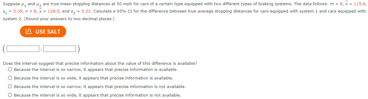 Suppose μ₁ and ₂ are true mean stopping distances at 50 mph for cars of a certain type equipped with two different types of braking systems. The data follows: m = 8, x = 115.6,
$₁=5.09, n = 8, y = 129.5, and s₂ = 5.33. Calculate a 95% CI for the difference between true average stopping distances for cars equipped with system 1 and cars equipped with
system 2. (Round your answers to two decimal places.)
USE SALT
Does the interval suggest that precise information about the value of this difference is available?
O Because the interval is so narrow, it appears that precise information is available.
O Because the interval is so wide, it appears that precise information is available.
O Because the interval is so narrow, it appears that precise information is not available.
O Because the interval is so wide, it appears that precise information is not available.