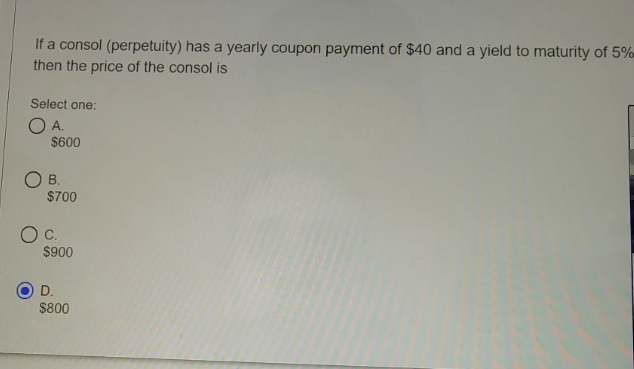 If a consol (perpetuity) has a yearly coupon payment of $40 and a yield to maturity of 5%-
then the price of the consol is
Select one:
O A.
$600
O B.
$700
C.
$900
D.
$800
