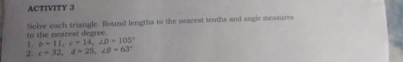 ACTIVITY 3
Solve each triangle. Round lengths to the nearest tenths and angle measures
to the nearest degree.
1. b-11, e - 14, 2D 105
2. c-32, d-25, 28 - 63
