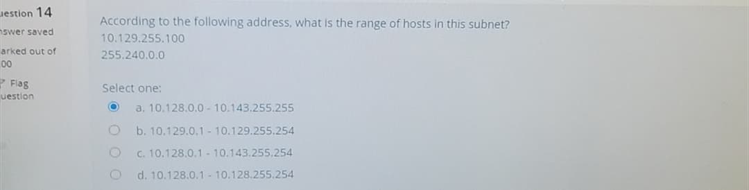 Jestion 14
According to the following address, what is the range of hosts in this subnet?
nswer saved
10.129.255.100
arked out of
255.240.0.0
00
P Flag
Select one:
uestion
a. 10.128.0.0- 10.143.255.255
b. 10.129.0.1 - 10.129.255.254
C. 10.128.0.1- 10.143.255.254
d. 10.128.0.1 - 10.128.255.254
