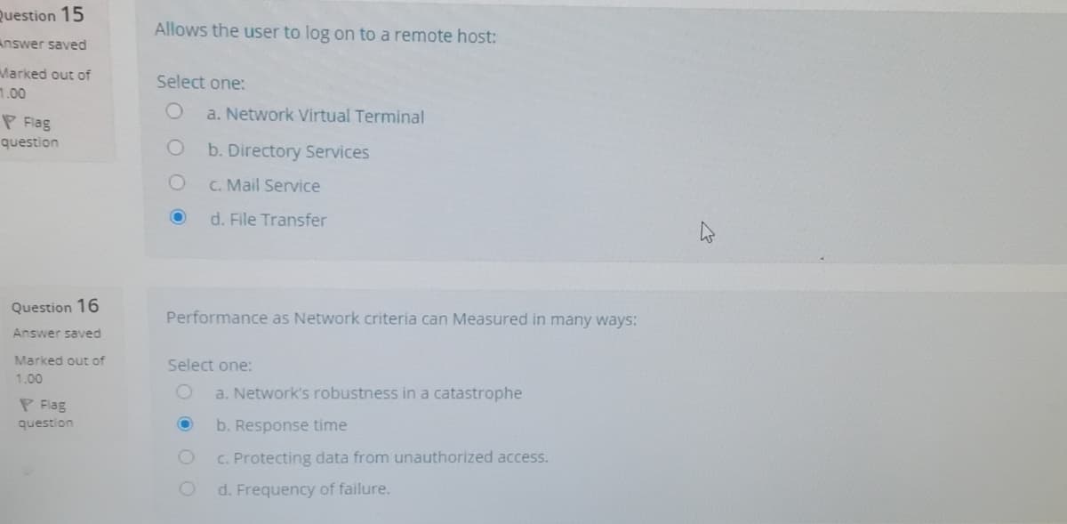 Question 15
Allows the user to log on to a remote host:
Answer saved
Marked out of
1.00
Select one:
a. Network Virtual Terminal
P Flag
question
b. Directory Services
C. Mail Service
d. File Transfer
Question 16
Performance as Network criteria can Measured in many ways:
Answer saved
Marked out of
Select one:
1.00
a. Network's robustness in a catastrophe
P Flag
question
b. Response time
C. Protecting data from unauthorized access.
d. Frequency of failure.
