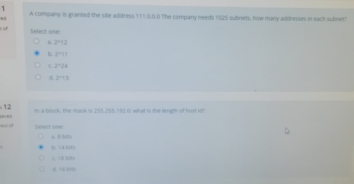 11
A company is granted the site address 111.0.0.0 The company needs 1025 subnets, how many addresses in each subnet?
red
t of
Select one:
a. 2412
b. 2^11
C. 2^24
d. 2413
m12
In a block, the mask is 255.255.192.0; what is the length of host id?
saved
out of
Select one:
a. 8 bits
in
b. 14 bits
c. 18 bits
d. 16 bits
