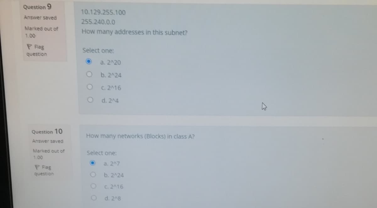 Question 9
10.129.255.100
Answer saved
255.240.0.0
Marked out of
How many addresses in this subnet?
1.00
P Fag
Select one:
question
a. 2^20
b. 2^24
C. 2A16
d. 24
Question 10
How many networks (Blocks) in class A?
Answer saved
Marked out of
Select one:
1.00
a. 247
P Flag
question
b. 2^24
C. 2^16
d. 2^8
