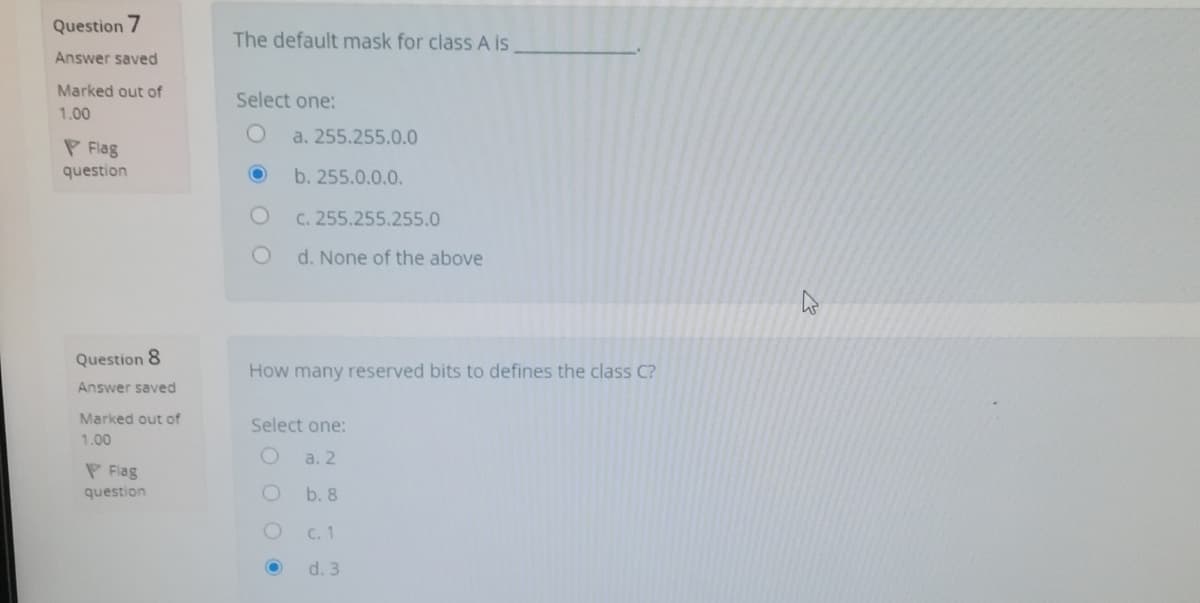 Question 7
The default mask for class A is
Answer saved
Marked out of
Select one:
1.00
a. 255.255.0.0
P Flag
question
b. 255.0.0.0.
C. 255.255.255.0
d. None of the above
Question 8
How many reserved bits to defines the class C?
Answer saved
Marked out of
Select one:
1.00
a. 2
P Flag
question
b. 8
C. 1
d. 3
