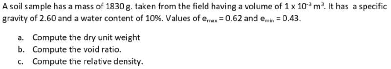 A soil sample has a mass of 1830 g. taken from the field having a volume of 1 x 10³ m³. It has a specific
gravity of 2.60 and a water content of 10%. Values of emax = 0.62 and emin = 0.43.
a. Compute the dry unit weight
b. Compute the void ratio.
c. Compute the relative density.