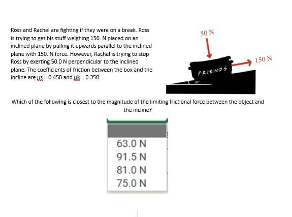 Ross and Rachel are fighting if they were on a break. Ross
is trying to get his stuff weighing 150. N placed on an
inclined plane by pulling it upwards parallel to the inclined
plane with 150. N force. However, Rachel is trying to stop
Ross by exerting 50.0 N perpendicular to the inclined
plane. The coefficients of friction between the box and the
incline are us= 0.450 and uk = 0.350.
50 N
63.0 N
91.5 N
81.0 N
75.0 N
FRIENDS
150 N
Which of the following is closest to the magnitude of the limiting frictional force between the object and
the incline?