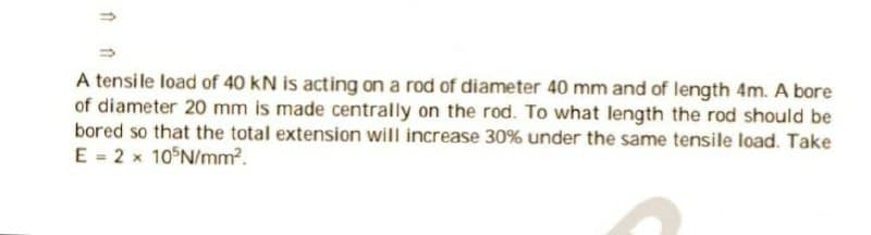 1
A tensile load of 40 KN is acting on a rod of diameter 40 mm and of length 4m. A bore
of diameter 20 mm is made centrally on the rod. To what length the rod should be
bored so that the total extension will increase 30% under the same tensile load. Take
E = 2 x 105N/mm².