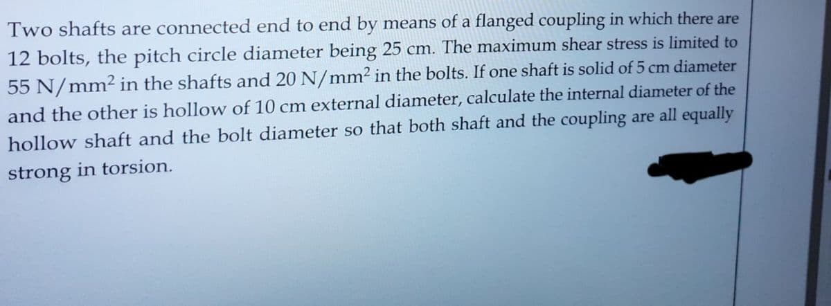 Two shafts are connected end to end by means of a flanged coupling in which there are
12 bolts, the pitch circle diameter being 25 cm. The maximum shear stress is limited to
55 N/mm² in the shafts and 20 N/mm² in the bolts. If one shaft is solid of 5 cm diameter
and the other is hollow of 10 cm external diameter, calculate the internal diameter of the
hollow shaft and the bolt diameter so that both shaft and the coupling are all equally
strong in torsion.