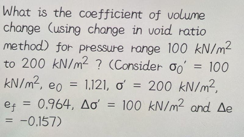 What is the coefficient of volume
change (using change in void ratio
method) for pressure range 100 kN/m²
to 200 kN/m² ? (Consider oo
kN/m², eo = 1,121, o' = 200 kN/m²,
100
=
ef = 0.964, Ao' = 100 kN/m² and Ae
= -0.157)