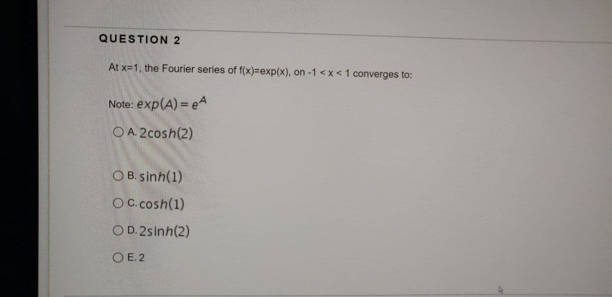 QUESTION 2
At x=1, the Fourier series of f(x)=exp(x), on -1 < x < 1 converges to:
Note: exp(A) = e
OA. 2cosh(2)
O B. sinh(1)
OC. cosh(1)
OD. 2sinh(2)
OE. 2
As