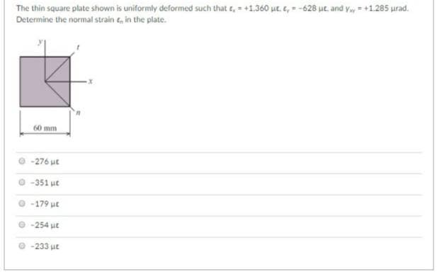 The thin square plate shown is uniformly deformed such that , +1.360 ut. , -628 ut, and y=+1.285 urad.
Determine the normal strain ,, in the plate.
60 mm
-276 με
Ο 351 με
-179 ut
-254 HE
-233 με
x