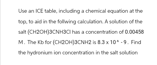 Use an ICE table, including a chemical equation at the
top, to aid in the follwing calculation. A solution of the
salt (CH2OH)3CNH3CI has a concentration of 0.00458
M. The Kb for (CH2OH)3CNH2 is 8.3 x 10^-9. Find
the hydronium ion concentration in the salt solution