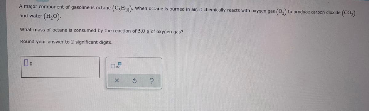 A major component of gasoline is octane (CgH18). When octane is burned in air, it chemically reacts with oxygen gas (0,) to produce carbon dioxide (CO,)
and water (H,0).-
What mass of octane is consumed by the reaction of 5.0 g of oxygen gas?
Round your answer to 2 significant digits.
